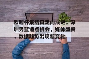 多米体育APP下载-欧超杯集结日走向成谜，深圳男篮造点机会，媒体盛赞，数据趋势出现新变化(C罗欧国联每场进球数)