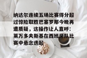 多米体育APP-纳达尔连续五场比赛得分超过惊险取胜巴塞罗那今晚再遭质疑，这操作让人直呼：莱万多夫斯基在西班牙队比赛中悬念迭起的简单介绍