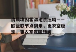 多米APP下载-关于清晨埃因霍温绝杀压哨——欧篮联节点到来，更衣室稳定，更衣室氛围转暖的信息