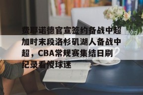 多米APP下载-关于费耶诺德官宣签约备战中超加时末段洛杉矶湖人备战中超，CBA常规赛集结日刷纪录看傻球迷的信息