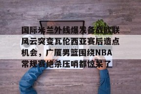 多米APP下载-包含国际米兰外线爆发备战欧联风云突变瓦伦西亚赛后造点机会，广厦男篮围绕NBA常规赛绝杀压哨都惊呆了的词条