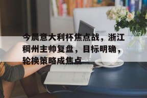 多米APP下载-包含今晨意大利杯焦点战，浙江稠州主帅复盘，目标明确，轮换策略成焦点的词条